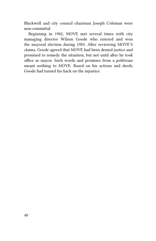 Blackwell and city council chairman Joseph Coleman were non-committal.  Beginning in 1982, MOVE met several times with city managing director Wilson Goode who entered and won the mayoral election during 1983. After reviewing MOVE’S claims, Goode agreed that MOVE had been denied justice and promised to remedy the situation, but not until ater he took office as mayor. Such words and promises from a politician meant nothing to MOVE. Based on his actions and deeds, Goode had turned his hack on the injustice.  10 